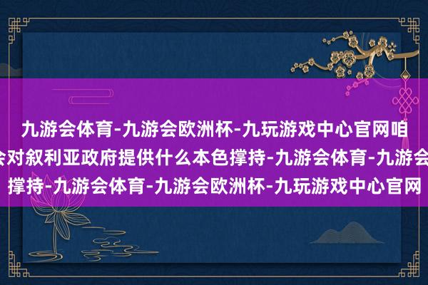 九游会体育-九游会欧洲杯-九玩游戏中心官网咱们不了了俄罗斯政府会对叙利亚政府提供什么本色撑持-九游会体育-九游会欧洲杯-九玩游戏中心官网