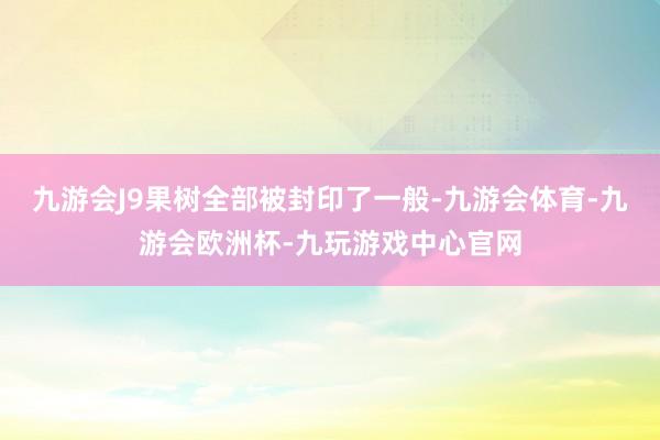 九游会J9果树全部被封印了一般-九游会体育-九游会欧洲杯-九玩游戏中心官网