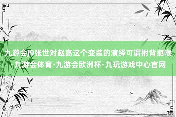 九游会J9张世对赵高这个变装的演绎可谓拊背扼喉-九游会体育-九游会欧洲杯-九玩游戏中心官网