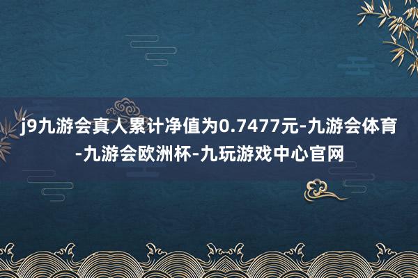 j9九游会真人累计净值为0.7477元-九游会体育-九游会欧洲杯-九玩游戏中心官网