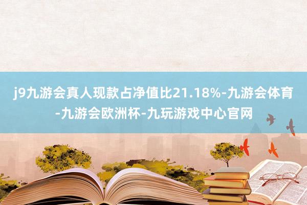 j9九游会真人现款占净值比21.18%-九游会体育-九游会欧洲杯-九玩游戏中心官网