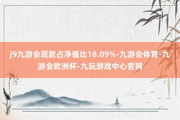 j9九游会现款占净值比18.09%-九游会体育-九游会欧洲杯-九玩游戏中心官网