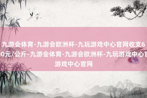 九游会体育-九游会欧洲杯-九玩游戏中心官网收支65.00元/公斤-九游会体育-九游会欧洲杯-九玩游戏中心官网