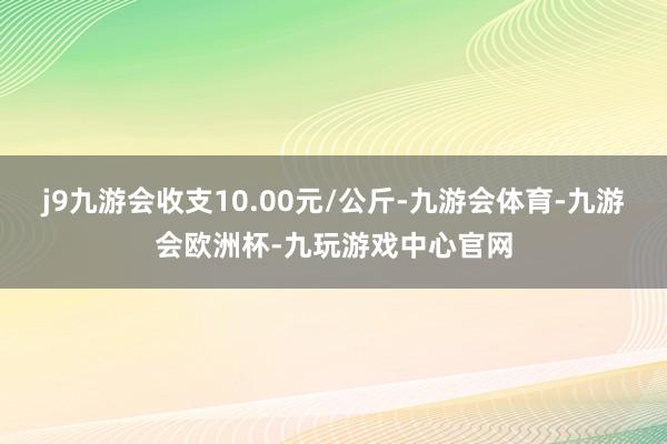 j9九游会收支10.00元/公斤-九游会体育-九游会欧洲杯-九玩游戏中心官网