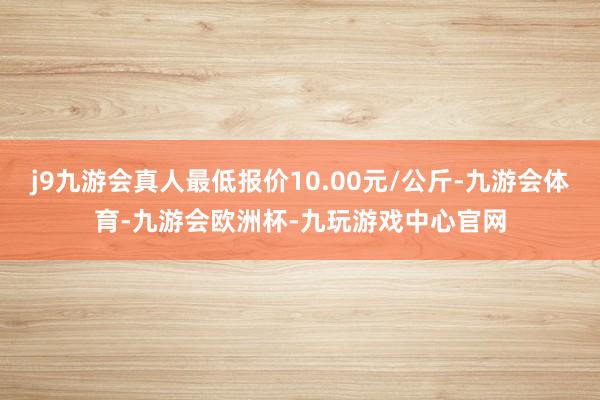 j9九游会真人最低报价10.00元/公斤-九游会体育-九游会欧洲杯-九玩游戏中心官网