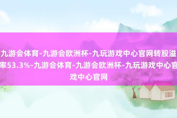 九游会体育-九游会欧洲杯-九玩游戏中心官网转股溢价率53.3%-九游会体育-九游会欧洲杯-九玩游戏中心官网