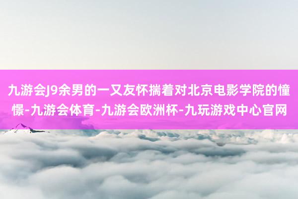 九游会J9余男的一又友怀揣着对北京电影学院的憧憬-九游会体育-九游会欧洲杯-九玩游戏中心官网