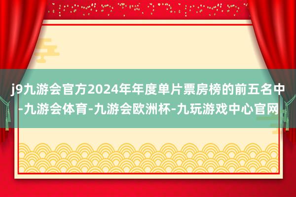 j9九游会官方2024年年度单片票房榜的前五名中-九游会体育-九游会欧洲杯-九玩游戏中心官网