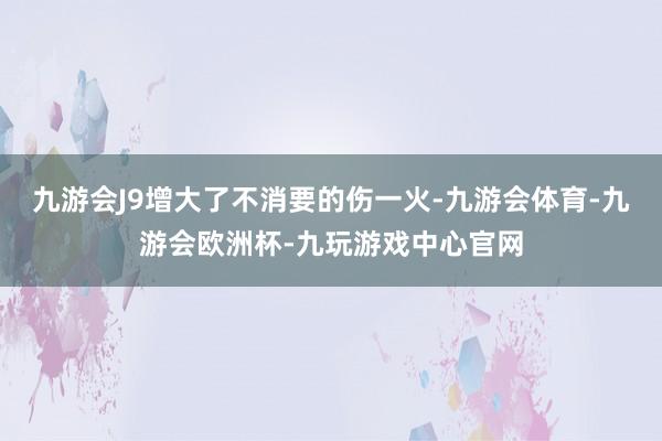 九游会J9增大了不消要的伤一火-九游会体育-九游会欧洲杯-九玩游戏中心官网