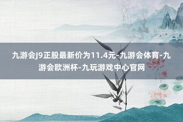 九游会J9正股最新价为11.4元-九游会体育-九游会欧洲杯-九玩游戏中心官网