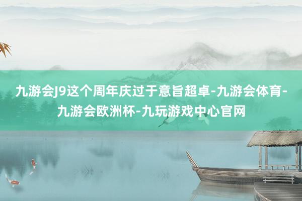 九游会J9这个周年庆过于意旨超卓-九游会体育-九游会欧洲杯-九玩游戏中心官网