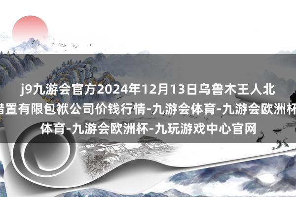 j9九游会官方2024年12月13日乌鲁木王人北园春果业盘算推算措置有限包袱公司价钱行情-九游会体育-九游会欧洲杯-九玩游戏中心官网