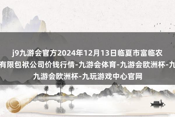 j9九游会官方2024年12月13日临夏市富临农副居品批发阛阓有限包袱公司价钱行情-九游会体育-九游会欧洲杯-九玩游戏中心官网