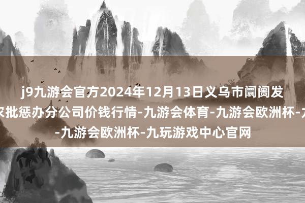 j9九游会官方2024年12月13日义乌市阛阓发展集团有限公司农批惩办分公司价钱行情-九游会体育-九游会欧洲杯-九玩游戏中心官网