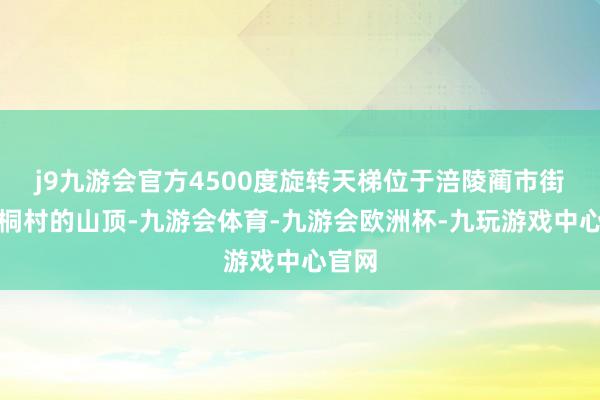 j9九游会官方4500度旋转天梯位于涪陵蔺市街谈泡桐村的山顶-九游会体育-九游会欧洲杯-九玩游戏中心官网