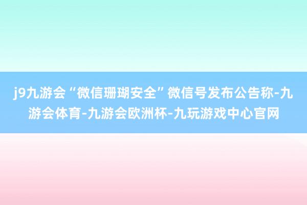 j9九游会“微信珊瑚安全”微信号发布公告称-九游会体育-九游会欧洲杯-九玩游戏中心官网