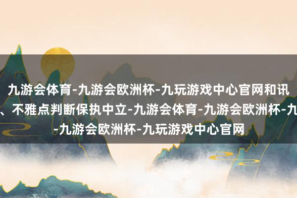 九游会体育-九游会欧洲杯-九玩游戏中心官网和讯网站对文中论说、不雅点判断保执中立-九游会体育-九游会欧洲杯-九玩游戏中心官网