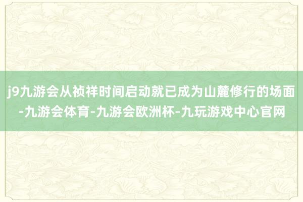 j9九游会从祯祥时间启动就已成为山麓修行的场面-九游会体育-九游会欧洲杯-九玩游戏中心官网