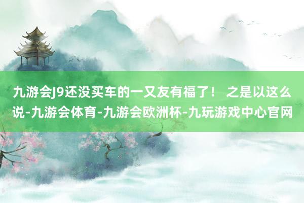 九游会J9还没买车的一又友有福了！ 之是以这么说-九游会体育-九游会欧洲杯-九玩游戏中心官网