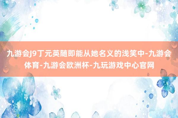 九游会J9丁元英随即能从她名义的浅笑中-九游会体育-九游会欧洲杯-九玩游戏中心官网