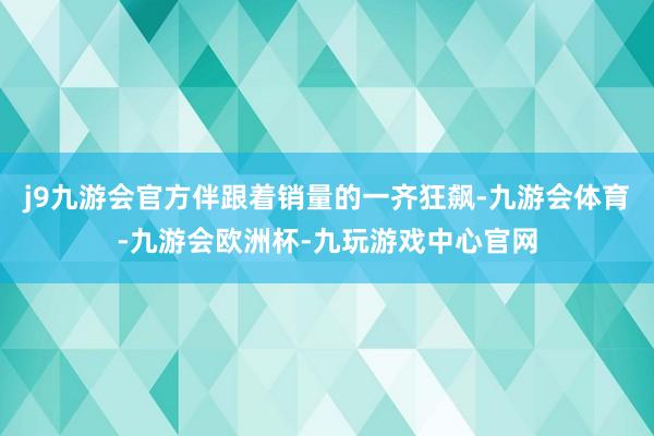 j9九游会官方伴跟着销量的一齐狂飙-九游会体育-九游会欧洲杯-九玩游戏中心官网