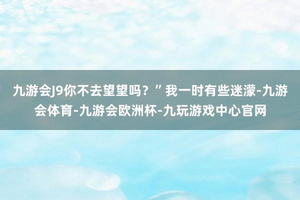 九游会J9你不去望望吗？”我一时有些迷濛-九游会体育-九游会欧洲杯-九玩游戏中心官网