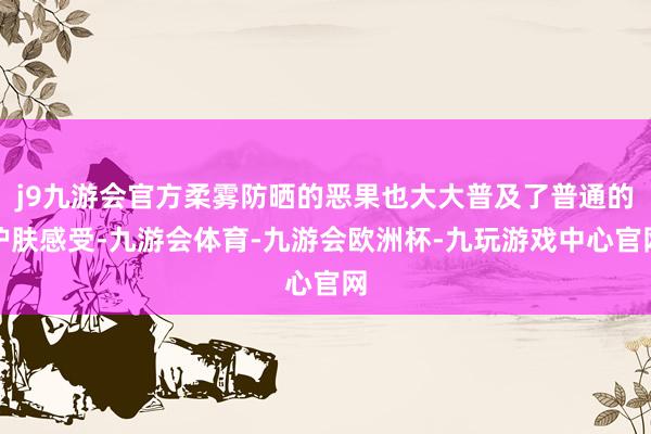 j9九游会官方柔雾防晒的恶果也大大普及了普通的护肤感受-九游会体育-九游会欧洲杯-九玩游戏中心官网