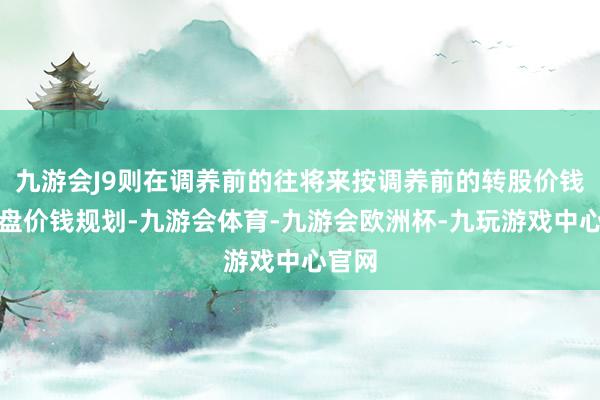 九游会J9则在调养前的往将来按调养前的转股价钱和收盘价钱规划-九游会体育-九游会欧洲杯-九玩游戏中心官网