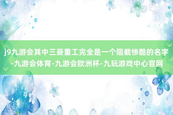 j9九游会其中三菱重工完全是一个阻截惨酷的名字-九游会体育-九游会欧洲杯-九玩游戏中心官网