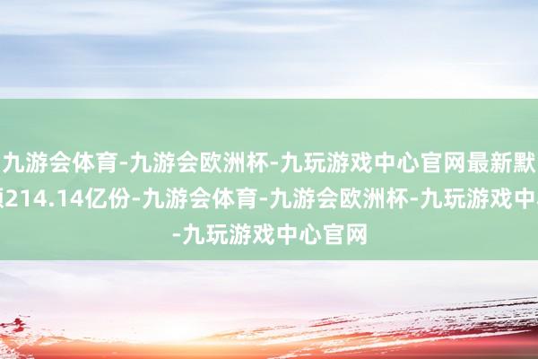 九游会体育-九游会欧洲杯-九玩游戏中心官网最新默契份额214.14亿份-九游会体育-九游会欧洲杯-九玩游戏中心官网