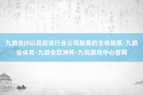 九游会J9以反应该行业公司股票的全体施展-九游会体育-九游会欧洲杯-九玩游戏中心官网