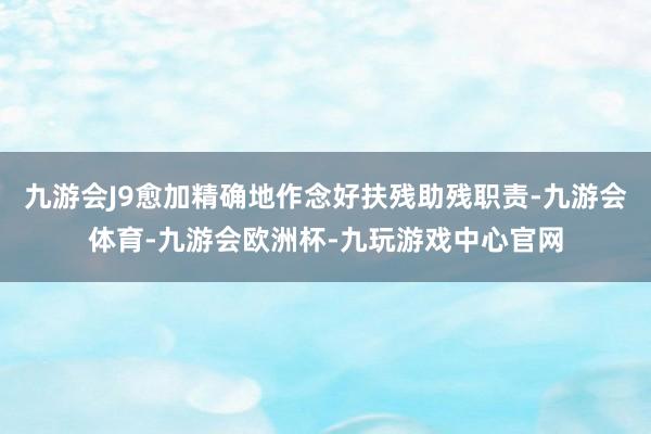 九游会J9愈加精确地作念好扶残助残职责-九游会体育-九游会欧洲杯-九玩游戏中心官网