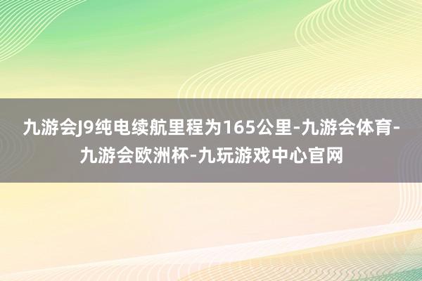 九游会J9纯电续航里程为165公里-九游会体育-九游会欧洲杯-九玩游戏中心官网