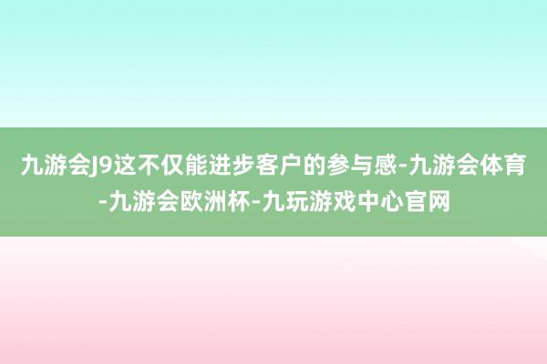 九游会J9这不仅能进步客户的参与感-九游会体育-九游会欧洲杯-九玩游戏中心官网