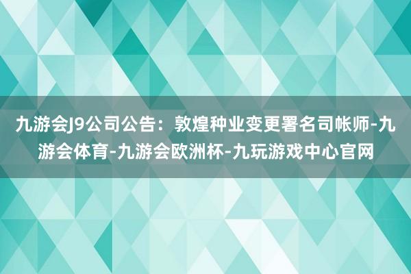 九游会J9公司公告：敦煌种业变更署名司帐师-九游会体育-九游会欧洲杯-九玩游戏中心官网