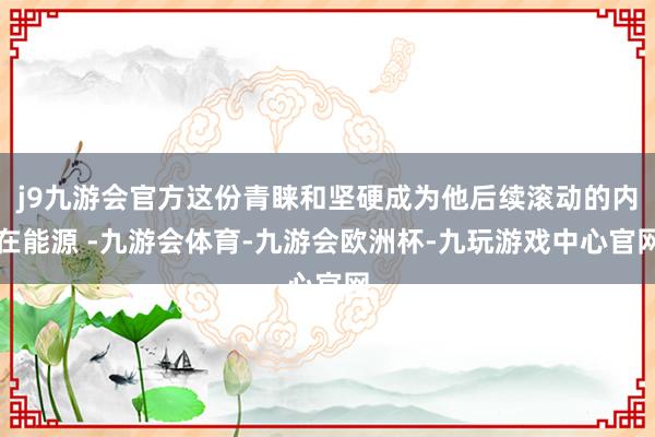 j9九游会官方这份青睐和坚硬成为他后续滚动的内在能源 -九游会体育-九游会欧洲杯-九玩游戏中心官网