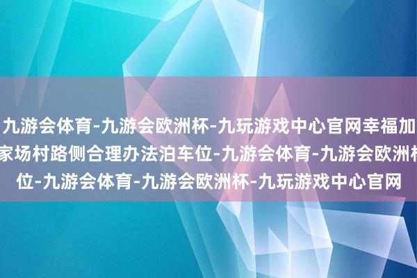 九游会体育-九游会欧洲杯-九玩游戏中心官网幸福加倍&rdquo;王家场村路侧合理办法泊车位-九游会体育-九游会欧洲杯-九玩游戏中心官网