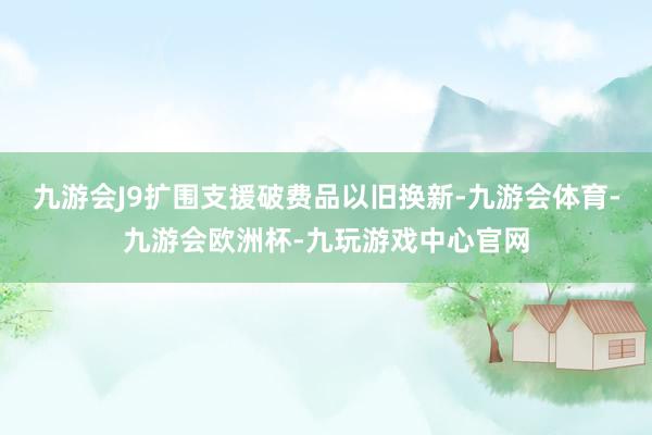 九游会J9扩围支援破费品以旧换新-九游会体育-九游会欧洲杯-九玩游戏中心官网