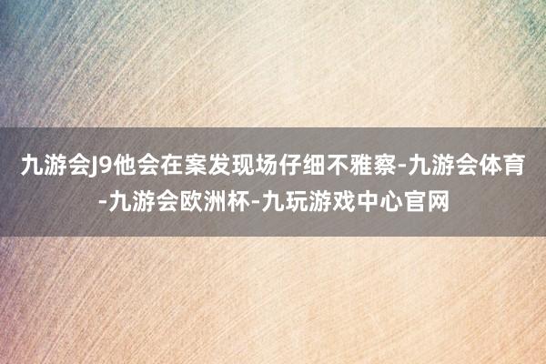 九游会J9他会在案发现场仔细不雅察-九游会体育-九游会欧洲杯-九玩游戏中心官网