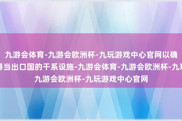 九游会体育-九游会欧洲杯-九玩游戏中心官网以确保咱们的产物得当出口国的干系设施-九游会体育-九游会欧洲杯-九玩游戏中心官网