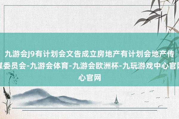 九游会J9有计划会文告成立房地产有计划会地产传媒委员会-九游会体育-九游会欧洲杯-九玩游戏中心官网