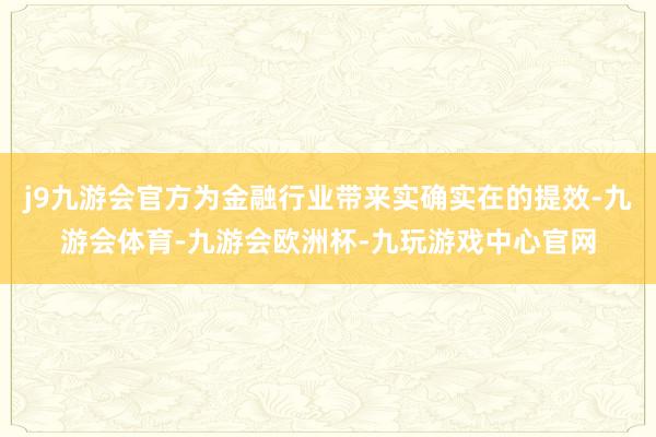 j9九游会官方为金融行业带来实确实在的提效-九游会体育-九游会欧洲杯-九玩游戏中心官网