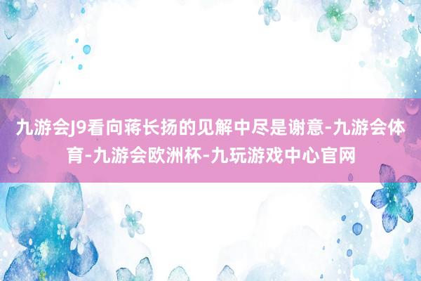 九游会J9看向蒋长扬的见解中尽是谢意-九游会体育-九游会欧洲杯-九玩游戏中心官网