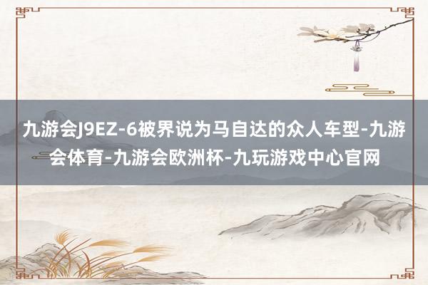 九游会J9EZ-6被界说为马自达的众人车型-九游会体育-九游会欧洲杯-九玩游戏中心官网