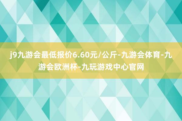 j9九游会最低报价6.60元/公斤-九游会体育-九游会欧洲杯-九玩游戏中心官网