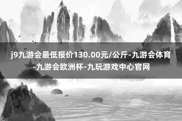 j9九游会最低报价130.00元/公斤-九游会体育-九游会欧洲杯-九玩游戏中心官网