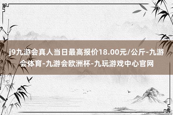 j9九游会真人当日最高报价18.00元/公斤-九游会体育-九游会欧洲杯-九玩游戏中心官网