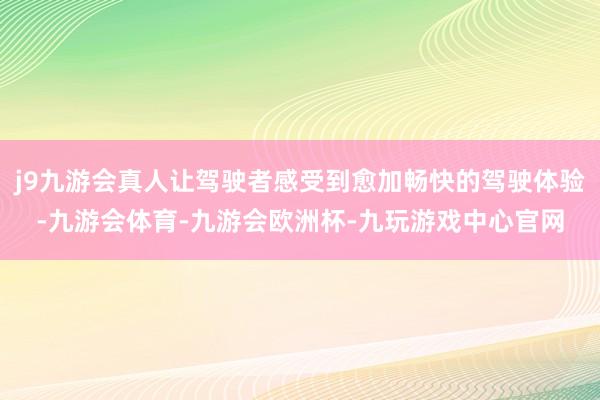 j9九游会真人让驾驶者感受到愈加畅快的驾驶体验-九游会体育-九游会欧洲杯-九玩游戏中心官网