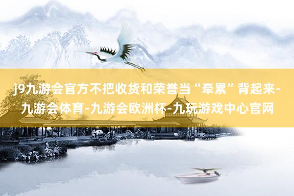 j9九游会官方不把收货和荣誉当“牵累”背起来-九游会体育-九游会欧洲杯-九玩游戏中心官网