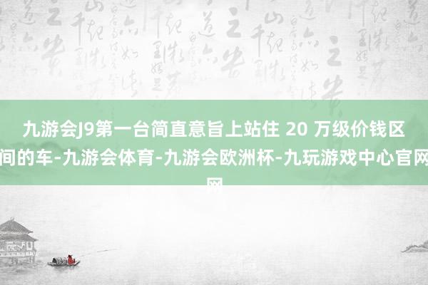 九游会J9第一台简直意旨上站住 20 万级价钱区间的车-九游会体育-九游会欧洲杯-九玩游戏中心官网